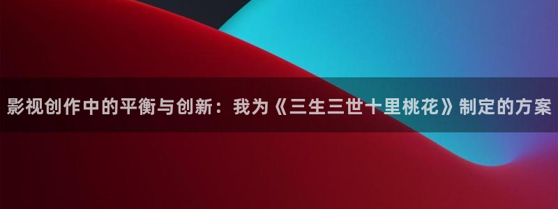 白云视频app下载官方：影视创作中的平衡与创新：我为《三生三世十里桃花》制定的方案